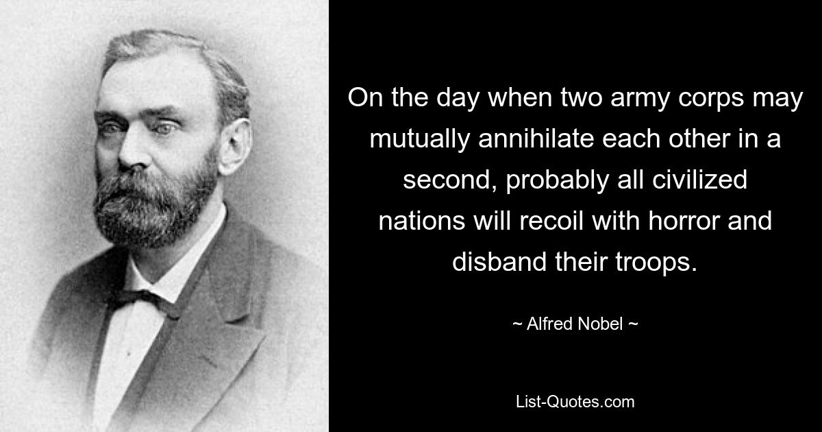 On the day when two army corps may mutually annihilate each other in a second, probably all civilized nations will recoil with horror and disband their troops. — © Alfred Nobel