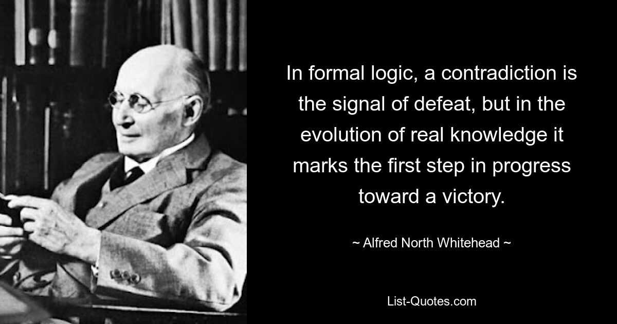 In formal logic, a contradiction is the signal of defeat, but in the evolution of real knowledge it marks the first step in progress toward a victory. — © Alfred North Whitehead