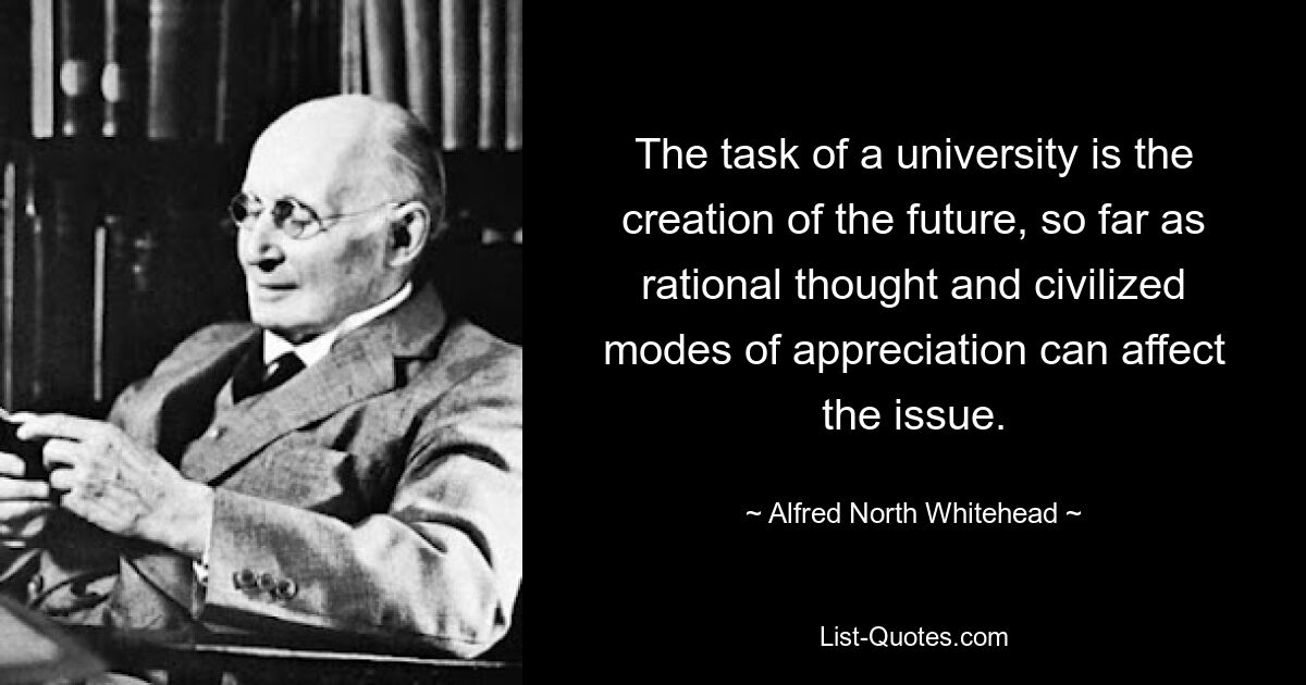 The task of a university is the creation of the future, so far as rational thought and civilized modes of appreciation can affect the issue. — © Alfred North Whitehead