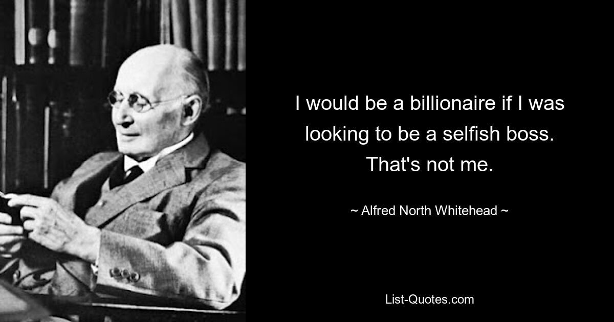 I would be a billionaire if I was looking to be a selfish boss. That's not me. — © Alfred North Whitehead