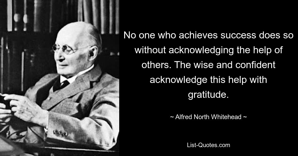 No one who achieves success does so without acknowledging the help of others. The wise and confident acknowledge this help with gratitude. — © Alfred North Whitehead