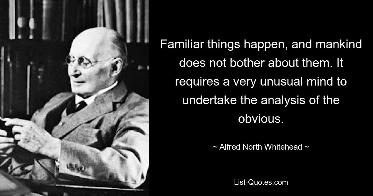 Familiar things happen, and mankind does not bother about them. It requires a very unusual mind to undertake the analysis of the obvious. — © Alfred North Whitehead