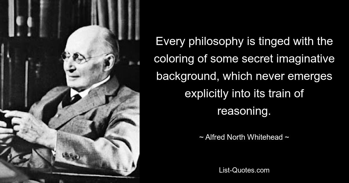 Every philosophy is tinged with the coloring of some secret imaginative background, which never emerges explicitly into its train of reasoning. — © Alfred North Whitehead