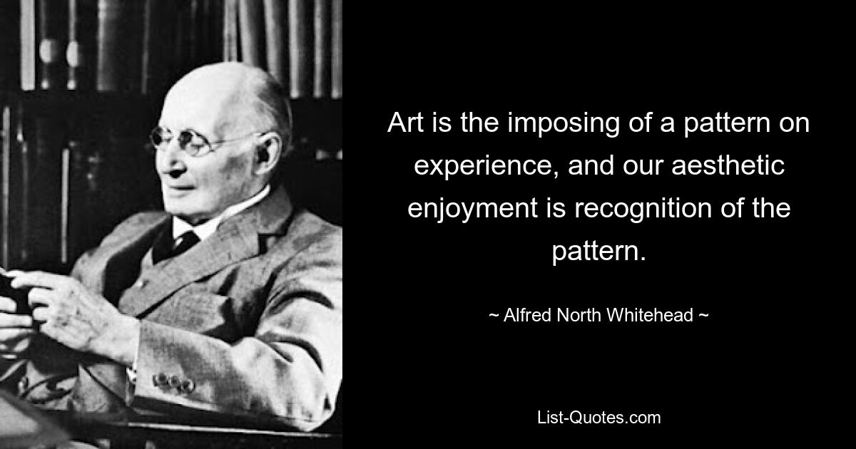 Art is the imposing of a pattern on experience, and our aesthetic enjoyment is recognition of the pattern. — © Alfred North Whitehead