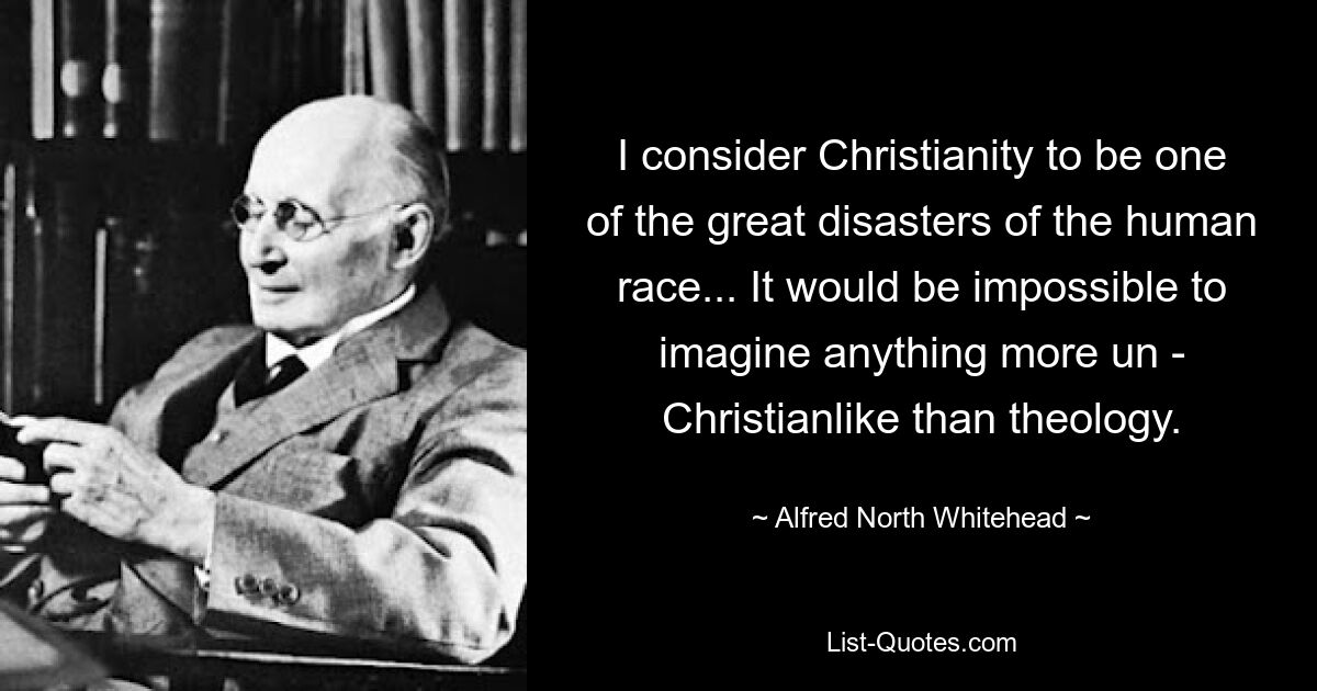 I consider Christianity to be one of the great disasters of the human race... It would be impossible to imagine anything more un - Christianlike than theology. — © Alfred North Whitehead