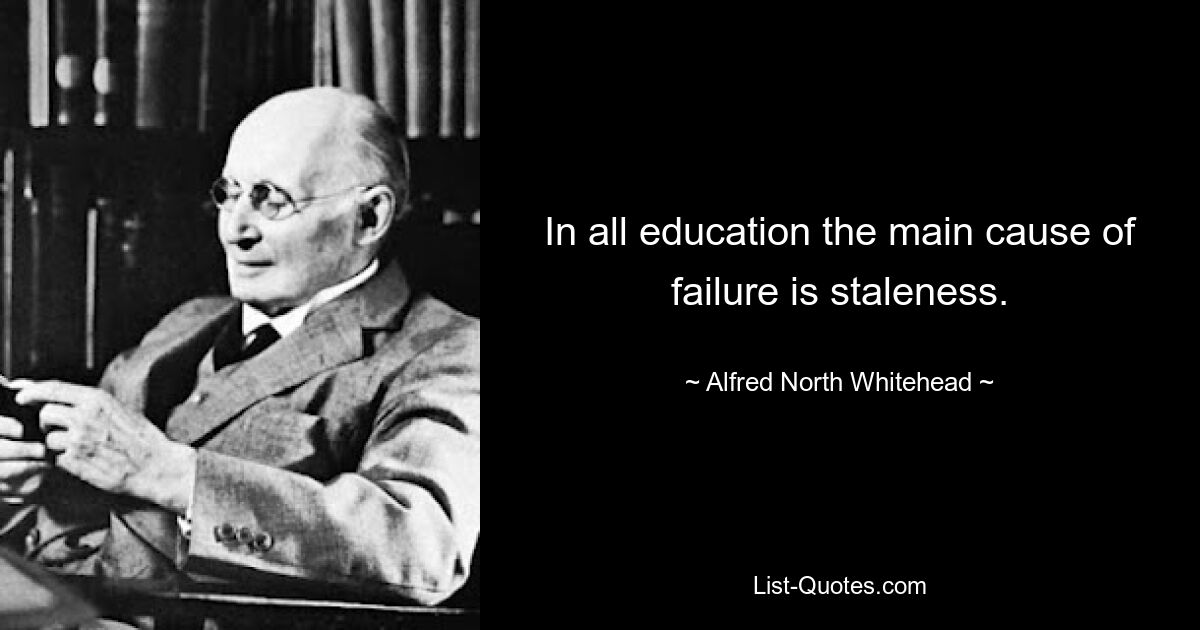 In all education the main cause of failure is staleness. — © Alfred North Whitehead