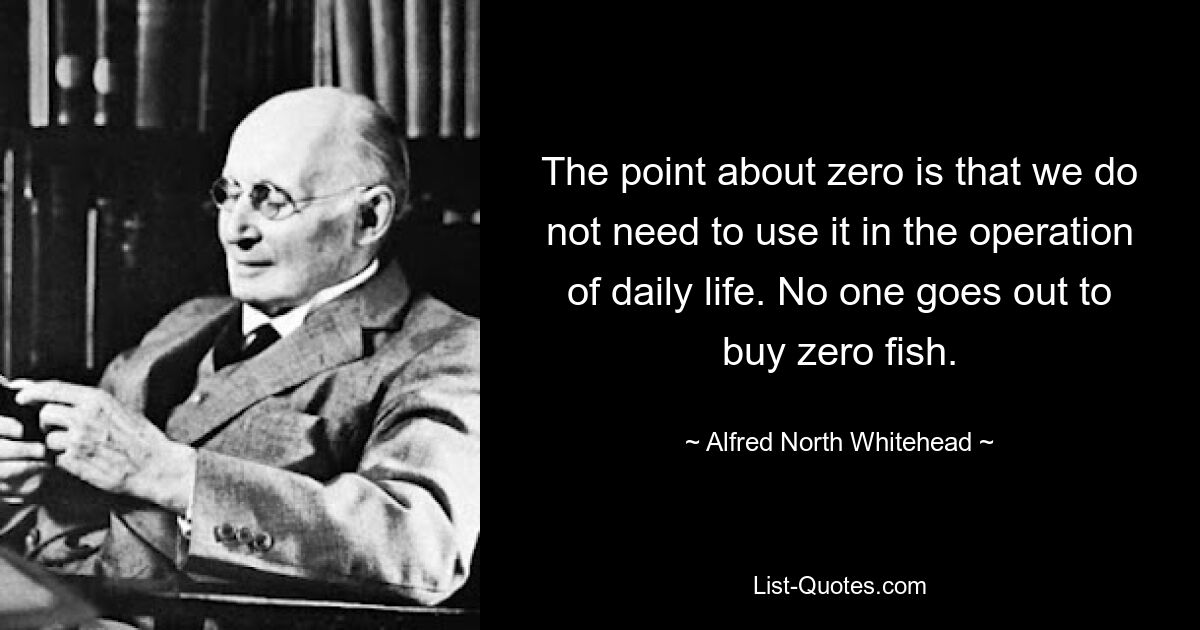 The point about zero is that we do not need to use it in the operation of daily life. No one goes out to buy zero fish. — © Alfred North Whitehead