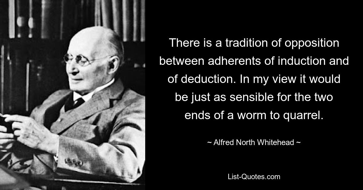 There is a tradition of opposition between adherents of induction and of deduction. In my view it would be just as sensible for the two ends of a worm to quarrel. — © Alfred North Whitehead