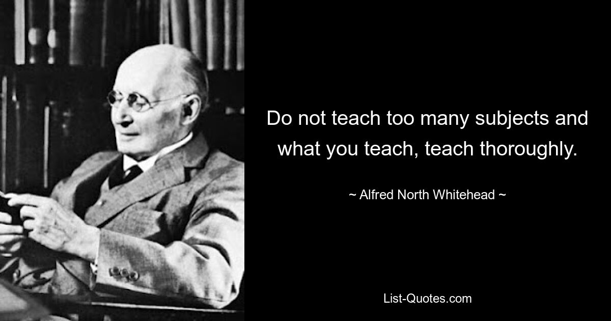 Do not teach too many subjects and what you teach, teach thoroughly. — © Alfred North Whitehead