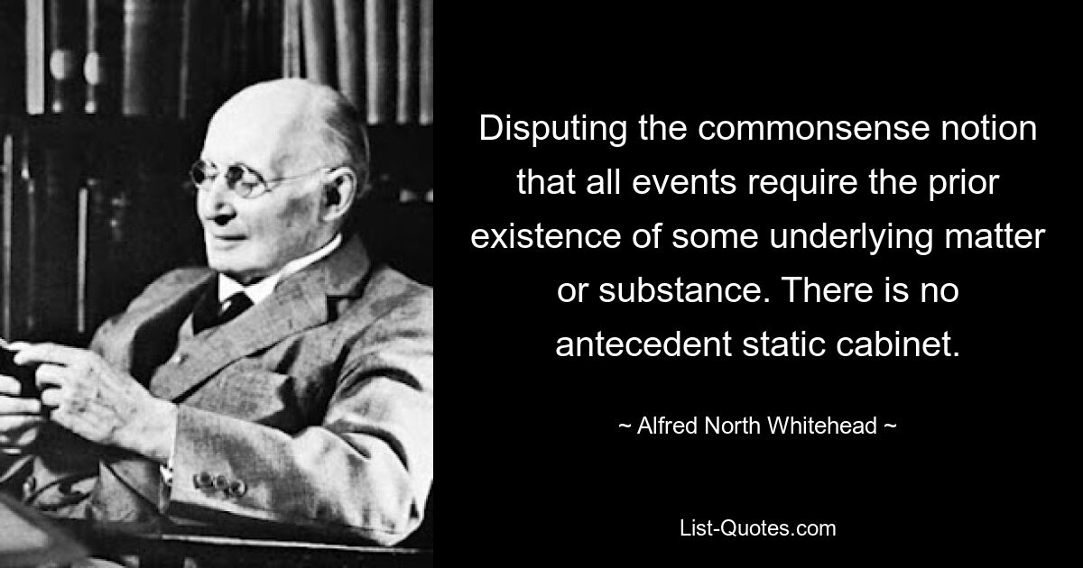 Disputing the commonsense notion that all events require the prior existence of some underlying matter or substance. There is no antecedent static cabinet. — © Alfred North Whitehead