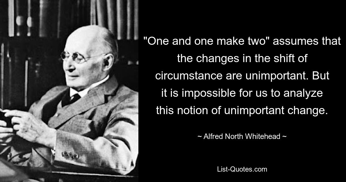 "One and one make two" assumes that the changes in the shift of circumstance are unimportant. But it is impossible for us to analyze this notion of unimportant change. — © Alfred North Whitehead