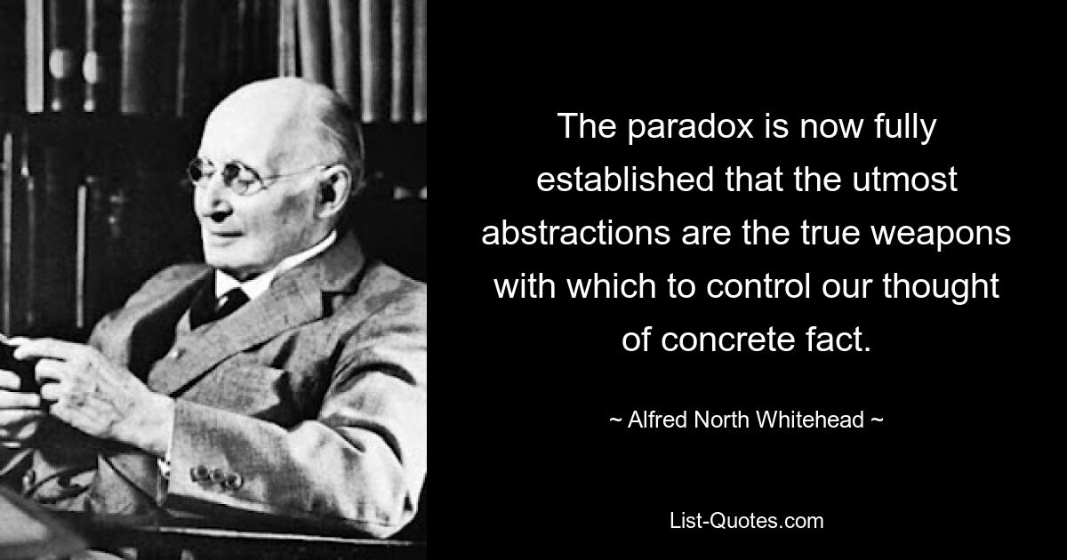 The paradox is now fully established that the utmost abstractions are the true weapons with which to control our thought of concrete fact. — © Alfred North Whitehead