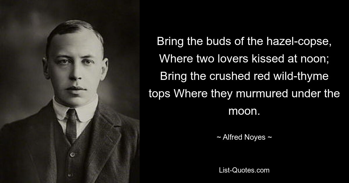 Bring the buds of the hazel-copse, Where two lovers kissed at noon; Bring the crushed red wild-thyme tops Where they murmured under the moon. — © Alfred Noyes