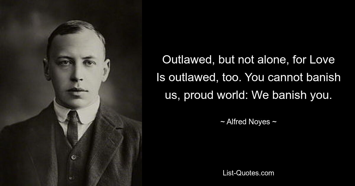 Outlawed, but not alone, for Love Is outlawed, too. You cannot banish us, proud world: We banish you. — © Alfred Noyes