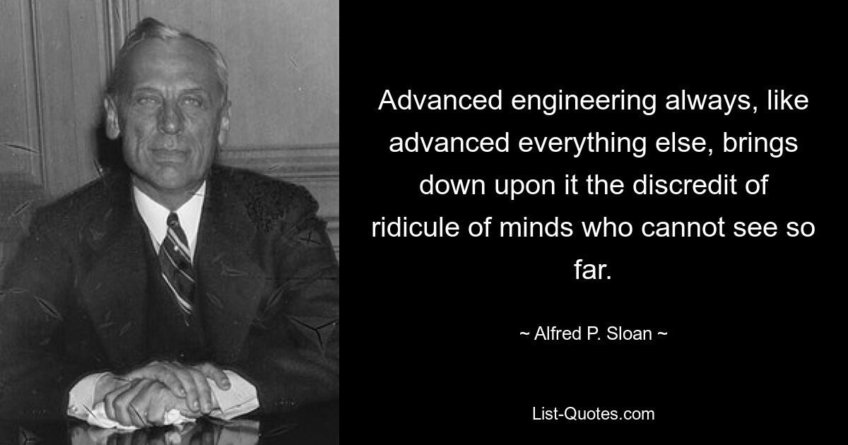 Advanced engineering always, like advanced everything else, brings down upon it the discredit of ridicule of minds who cannot see so far. — © Alfred P. Sloan