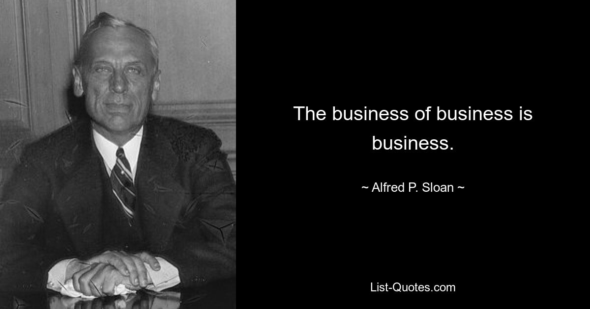 The business of business is business. — © Alfred P. Sloan