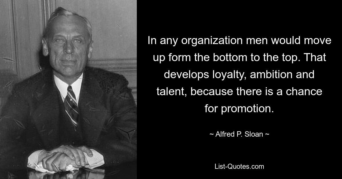 In any organization men would move up form the bottom to the top. That develops loyalty, ambition and talent, because there is a chance for promotion. — © Alfred P. Sloan