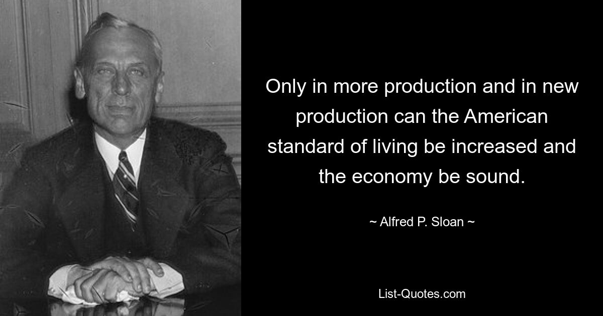 Only in more production and in new production can the American standard of living be increased and the economy be sound. — © Alfred P. Sloan