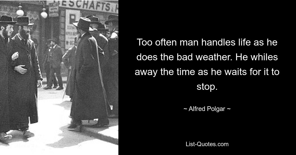 Too often man handles life as he does the bad weather. He whiles away the time as he waits for it to stop. — © Alfred Polgar