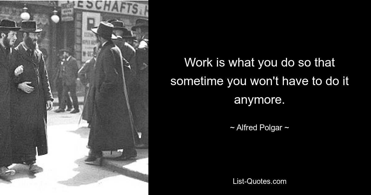 Work is what you do so that sometime you won't have to do it anymore. — © Alfred Polgar