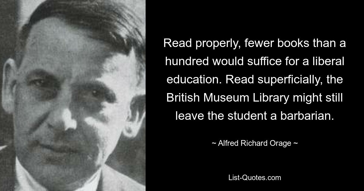 Read properly, fewer books than a hundred would suffice for a liberal education. Read superficially, the British Museum Library might still leave the student a barbarian. — © Alfred Richard Orage