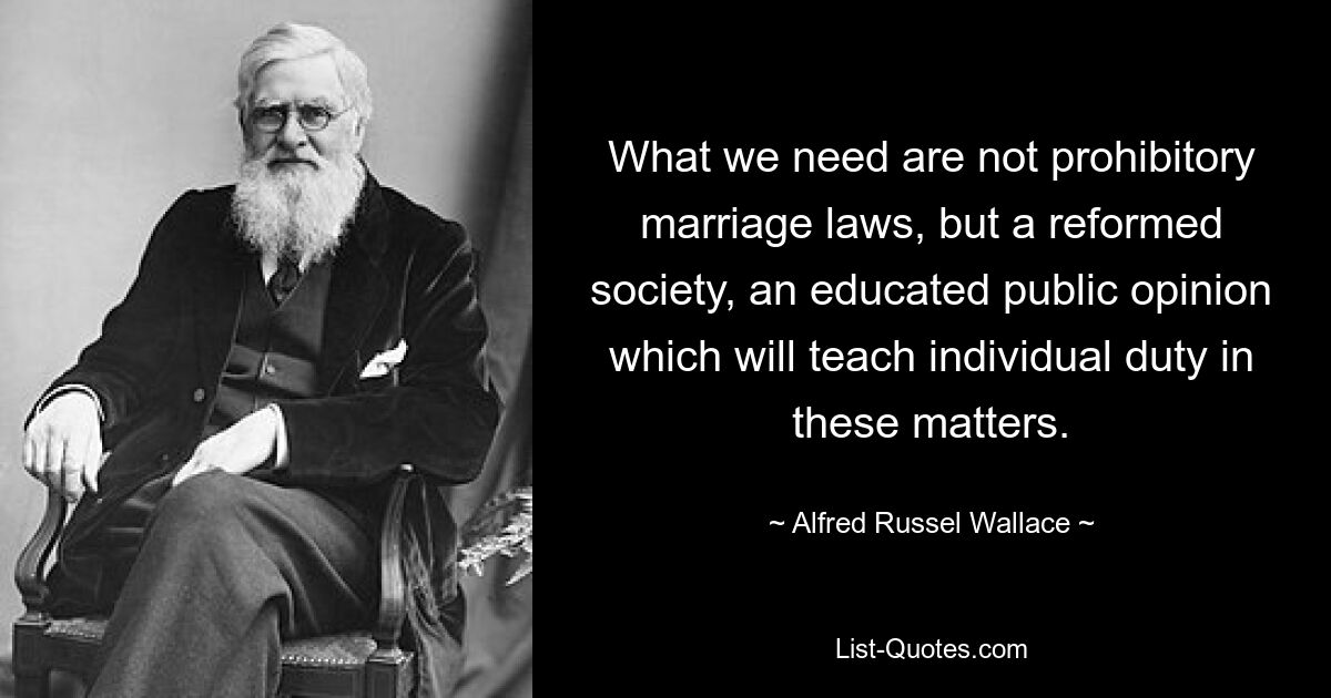 Was wir brauchen, sind keine verbotenen Ehegesetze, sondern eine reformierte Gesellschaft, eine gebildete öffentliche Meinung, die den Einzelnen in diesen Angelegenheiten zur Pflicht lehrt. — © Alfred Russel Wallace