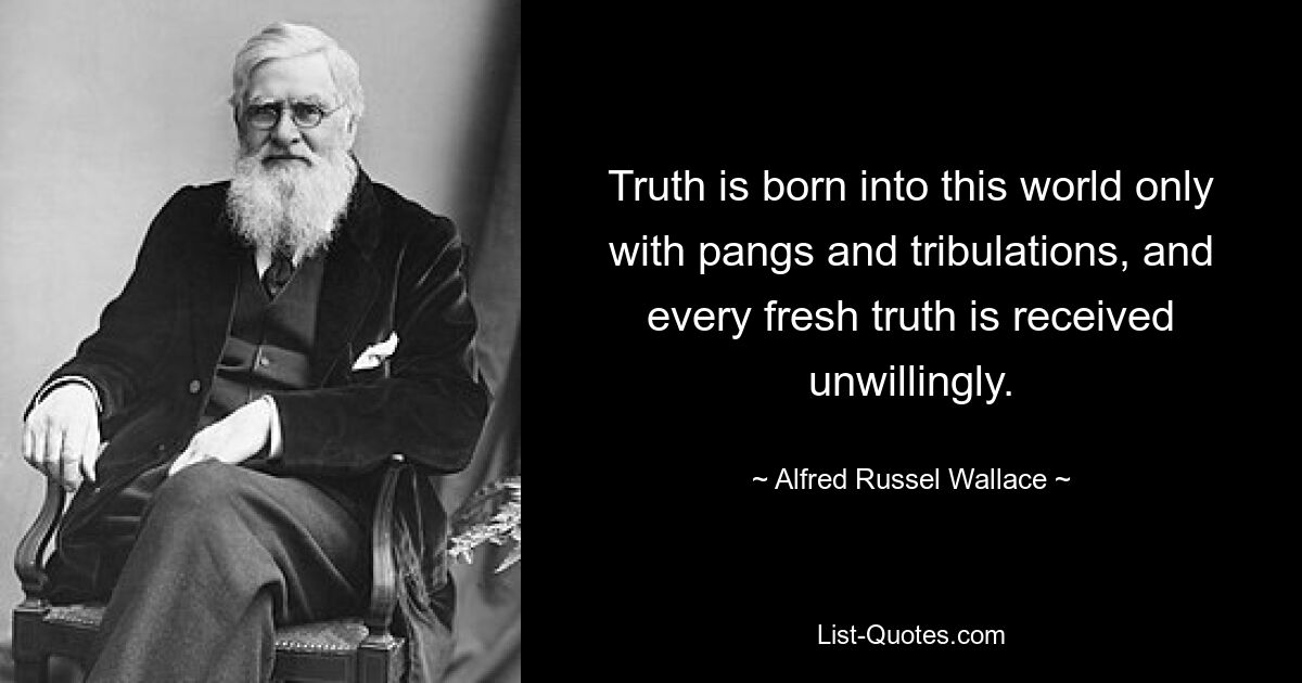 Truth is born into this world only with pangs and tribulations, and every fresh truth is received unwillingly. — © Alfred Russel Wallace