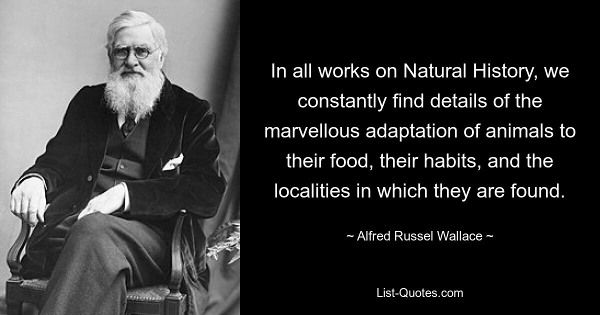 In all works on Natural History, we constantly find details of the marvellous adaptation of animals to their food, their habits, and the localities in which they are found. — © Alfred Russel Wallace