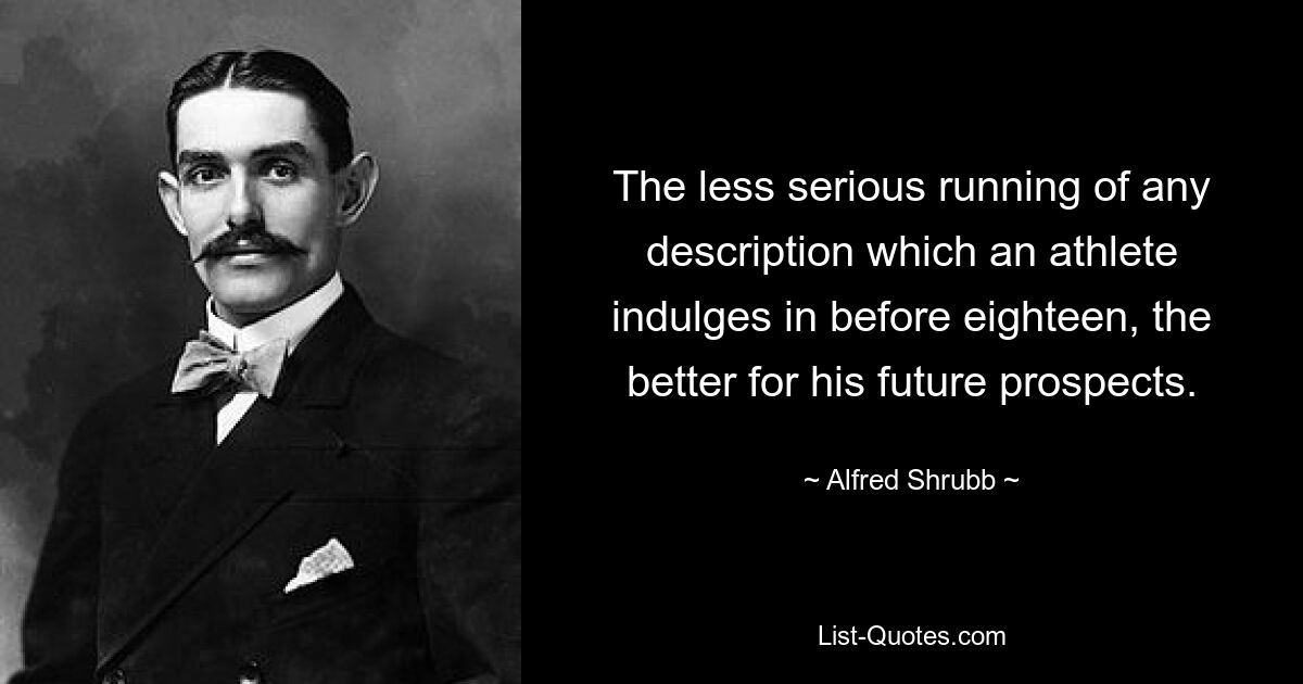 The less serious running of any description which an athlete indulges in before eighteen, the better for his future prospects. — © Alfred Shrubb