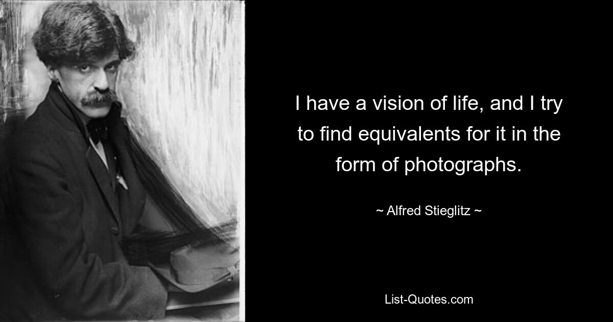 I have a vision of life, and I try to find equivalents for it in the form of photographs. — © Alfred Stieglitz