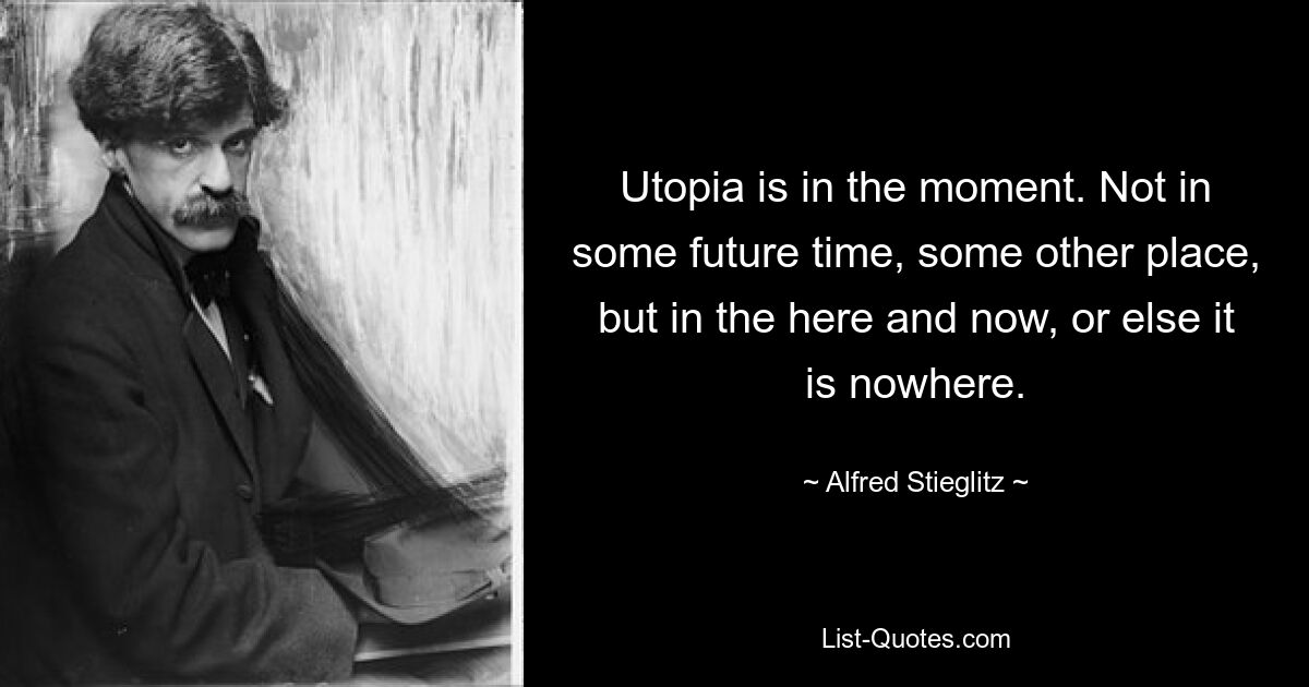 Утопия в настоящем моменте. Не в каком-то будущем времени, в каком-то другом месте, а здесь и сейчас, иначе это нигде. — © Альфред Штиглиц