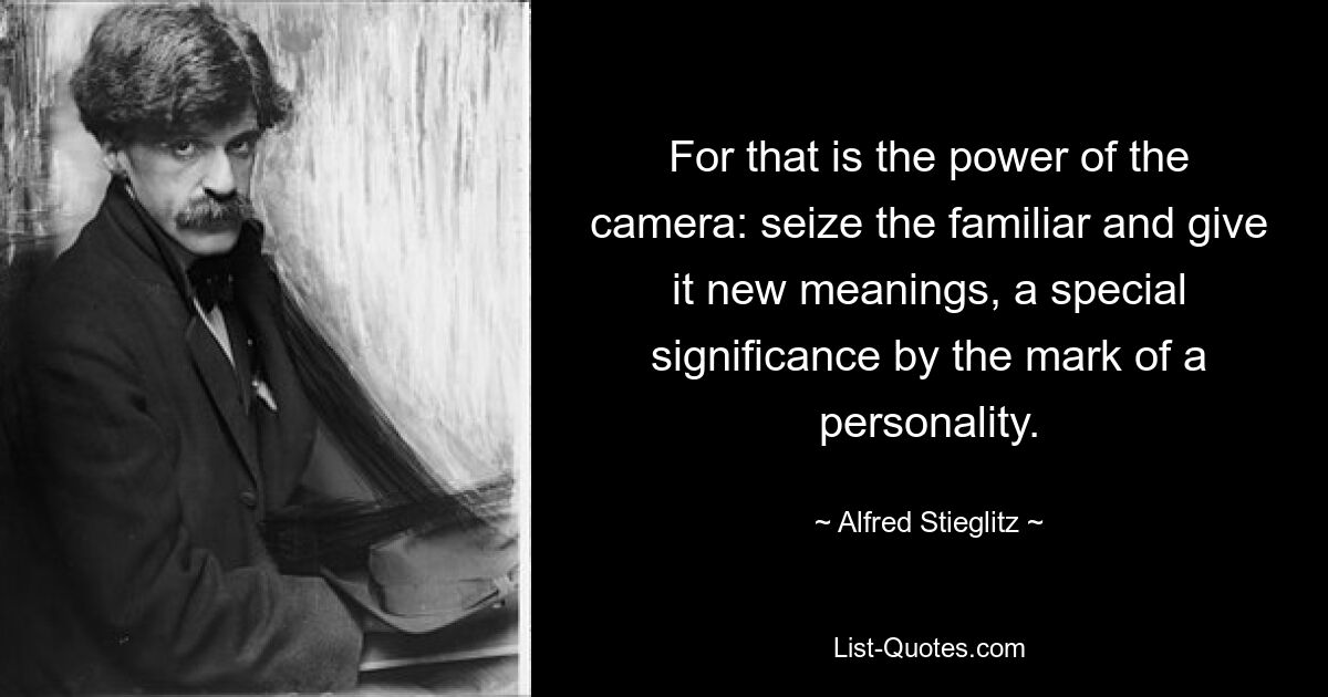 For that is the power of the camera: seize the familiar and give it new meanings, a special significance by the mark of a personality. — © Alfred Stieglitz