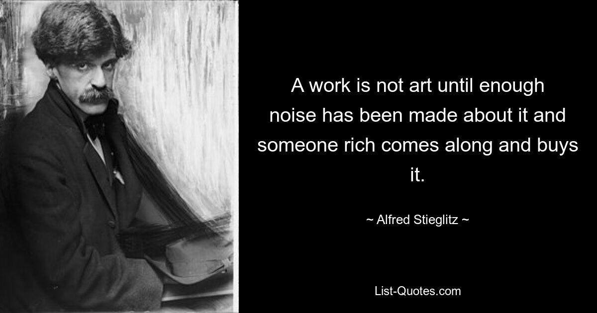 A work is not art until enough noise has been made about it and someone rich comes along and buys it. — © Alfred Stieglitz