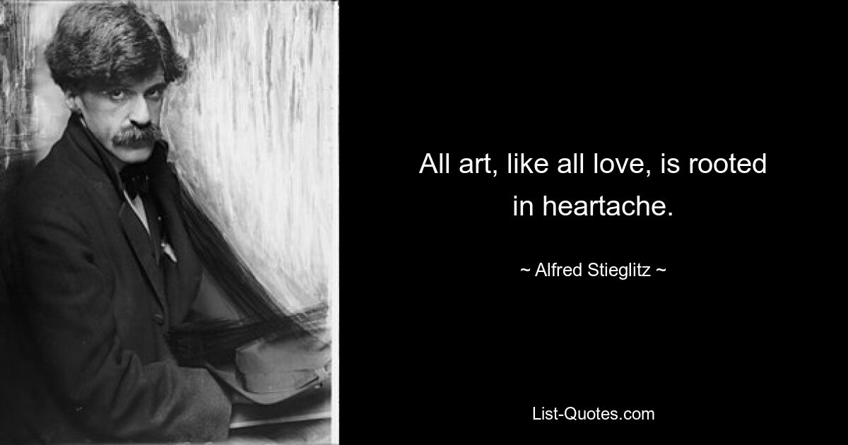 All art, like all love, is rooted in heartache. — © Alfred Stieglitz