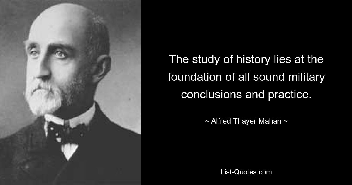 The study of history lies at the foundation of all sound military conclusions and practice. — © Alfred Thayer Mahan