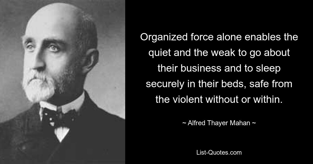 Organized force alone enables the quiet and the weak to go about their business and to sleep securely in their beds, safe from the violent without or within. — © Alfred Thayer Mahan