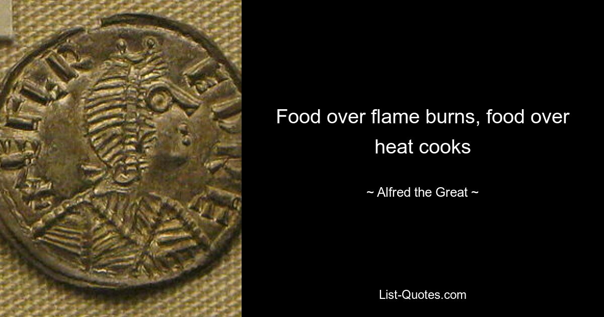 Food over flame burns, food over heat cooks — © Alfred the Great