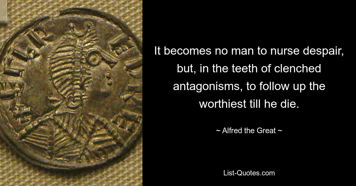 It becomes no man to nurse despair, but, in the teeth of clenched antagonisms, to follow up the worthiest till he die. — © Alfred the Great