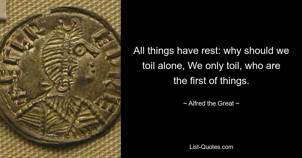 All things have rest: why should we toil alone, We only toil, who are the first of things. — © Alfred the Great