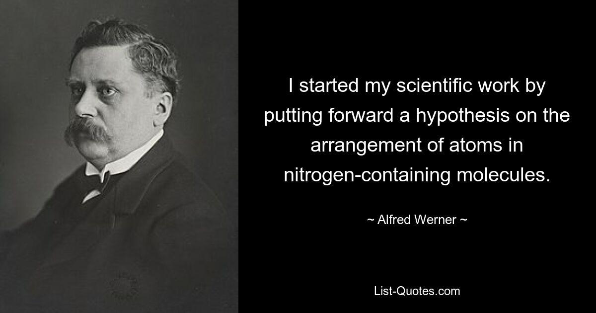 I started my scientific work by putting forward a hypothesis on the arrangement of atoms in nitrogen-containing molecules. — © Alfred Werner