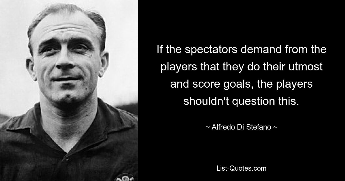 If the spectators demand from the players that they do their utmost and score goals, the players shouldn't question this. — © Alfredo Di Stefano