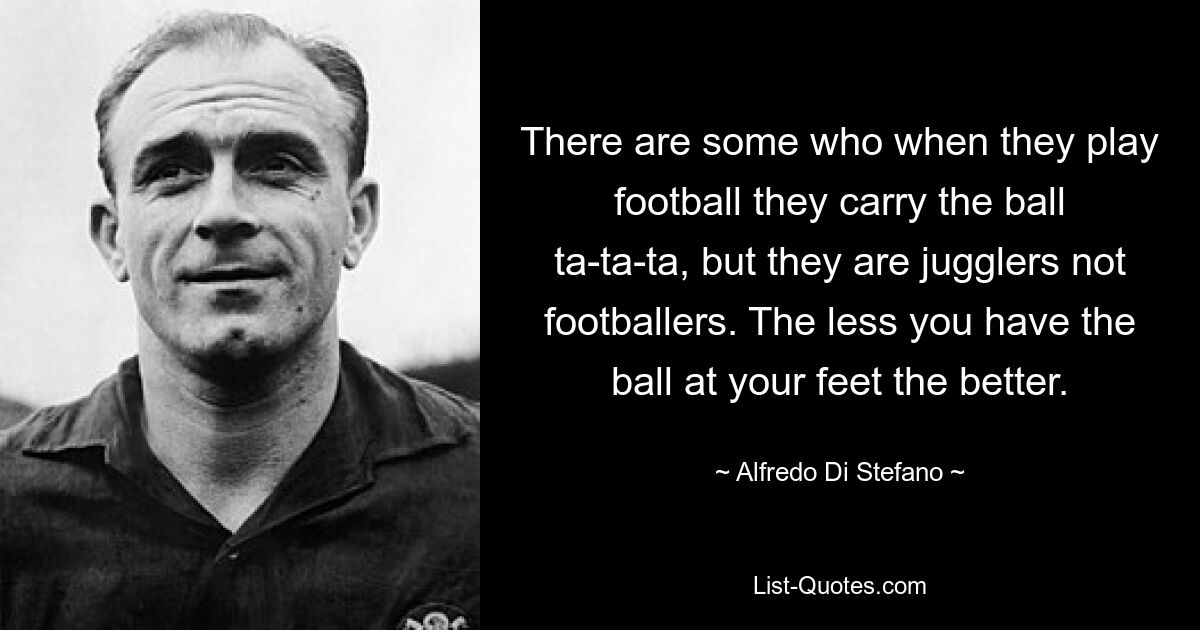 There are some who when they play football they carry the ball ta-ta-ta, but they are jugglers not footballers. The less you have the ball at your feet the better. — © Alfredo Di Stefano