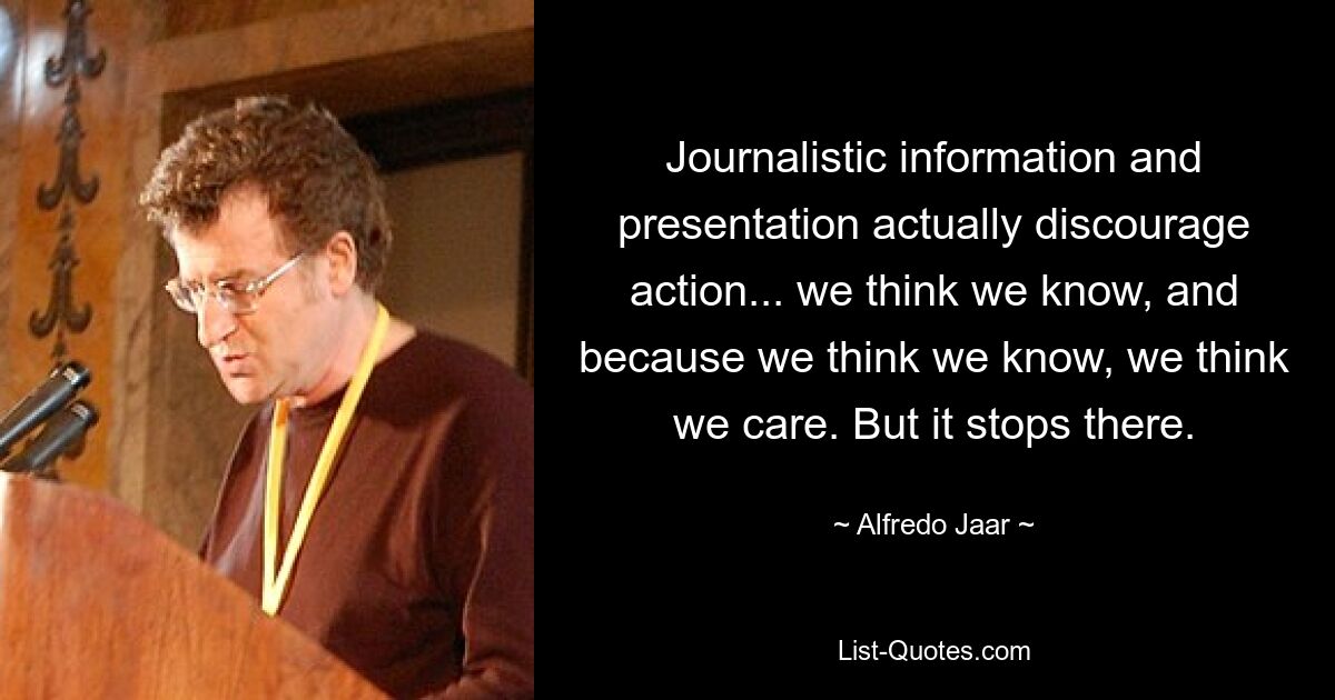 Journalistic information and presentation actually discourage action... we think we know, and because we think we know, we think we care. But it stops there. — © Alfredo Jaar