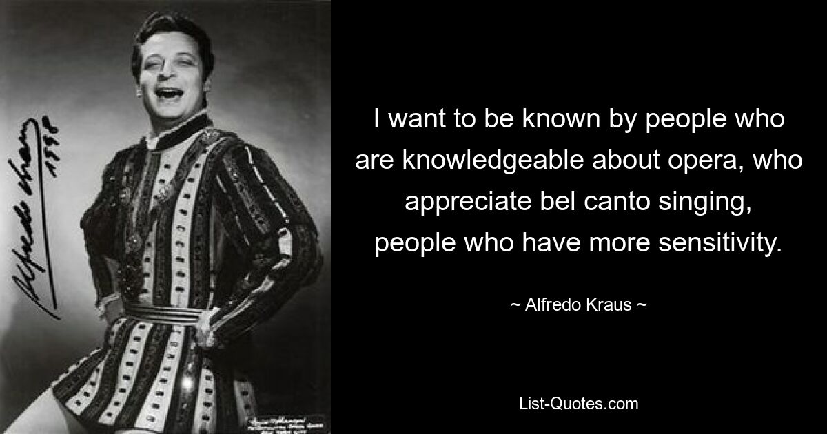 I want to be known by people who are knowledgeable about opera, who appreciate bel canto singing, people who have more sensitivity. — © Alfredo Kraus