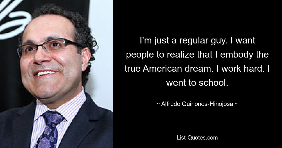 I'm just a regular guy. I want people to realize that I embody the true American dream. I work hard. I went to school. — © Alfredo Quinones-Hinojosa