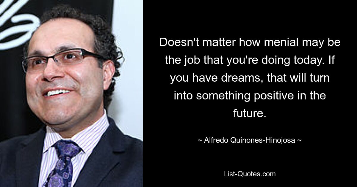 Doesn't matter how menial may be the job that you're doing today. If you have dreams, that will turn into something positive in the future. — © Alfredo Quinones-Hinojosa