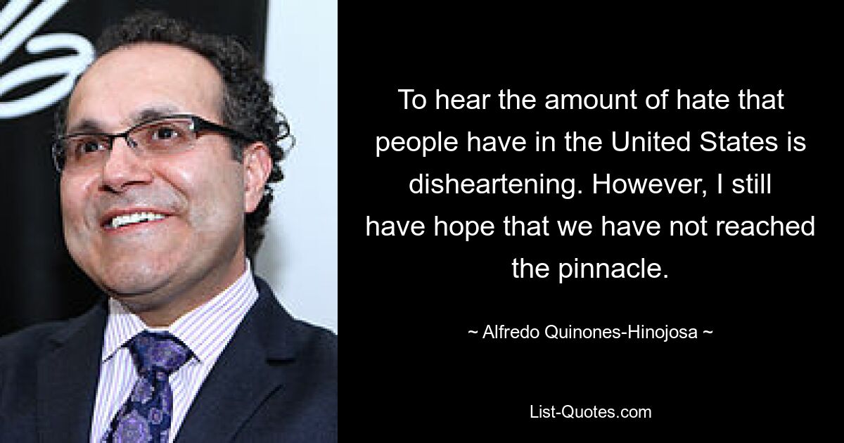 To hear the amount of hate that people have in the United States is disheartening. However, I still have hope that we have not reached the pinnacle. — © Alfredo Quinones-Hinojosa