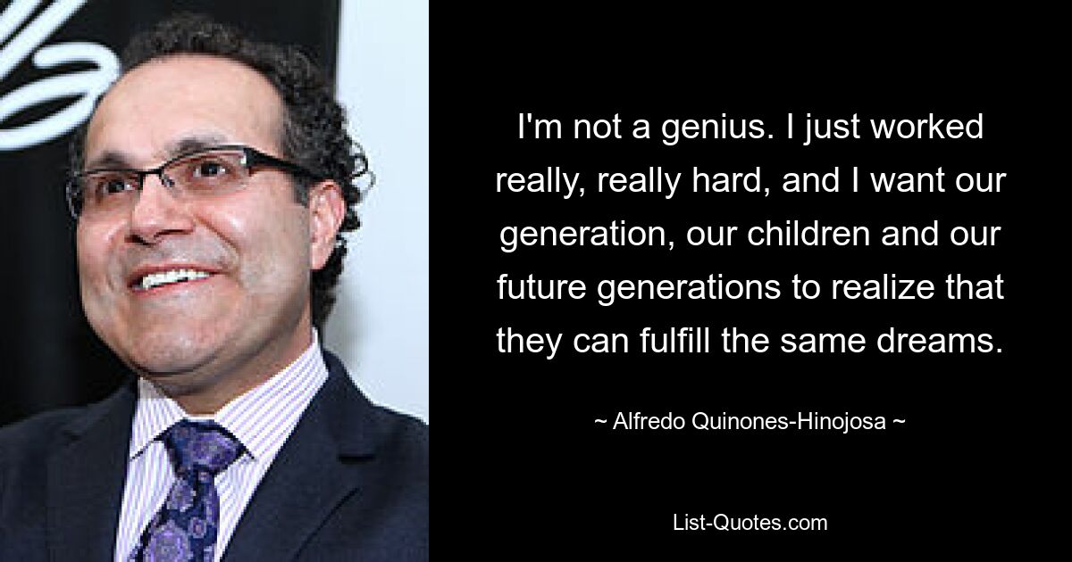 I'm not a genius. I just worked really, really hard, and I want our generation, our children and our future generations to realize that they can fulfill the same dreams. — © Alfredo Quinones-Hinojosa