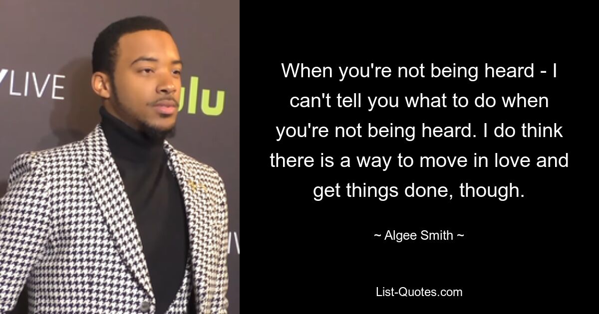 When you're not being heard - I can't tell you what to do when you're not being heard. I do think there is a way to move in love and get things done, though. — © Algee Smith