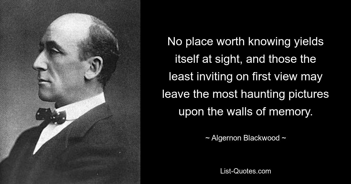 No place worth knowing yields itself at sight, and those the least inviting on first view may leave the most haunting pictures upon the walls of memory. — © Algernon Blackwood